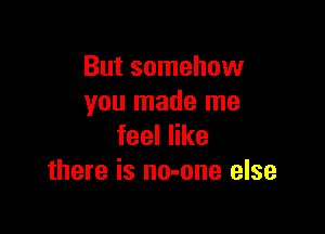 But somehow
you made me

feeler
there is no-one else