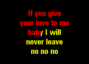 If you give
your love to me

baby I will
never leave
no no no