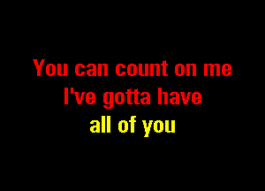 You can count on me

I've gotta have
all of you