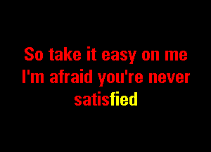 So take it easy on me

I'm afraid you're never
satisfied