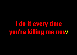 I do it every time

you're killing me now