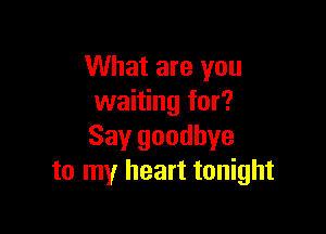 What are you
waiting for?

Say goodbye
to my heart tonight