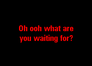 0h ooh what are

you waiting for?
