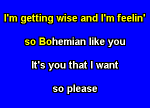 I'm getting wise and I'm feelin'

so Bohemian like you

It's you that I want

so please