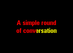 A simple round

of conversation