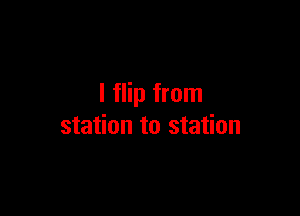 I flip from

station to station