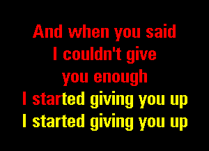 And when you said
I couldn't give

you enough
I started giving you up
I started giving you up