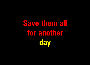 Save them all

for another
day