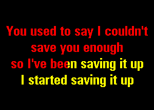 You used to say I couldn't
save you enough
so I've been saving it up
I started saving it up