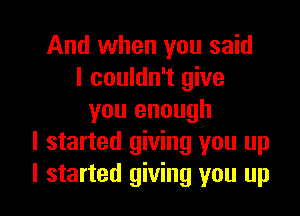 And when you said
I couldn't give

you enough
I started giving you up
I started giving you up