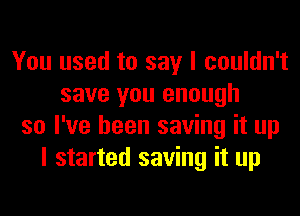 You used to say I couldn't
save you enough
so I've been saving it up
I started saving it up