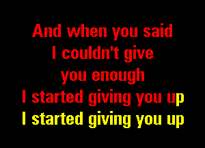 And when you said
I couldn't give

you enough
I started giving you up
I started giving you up