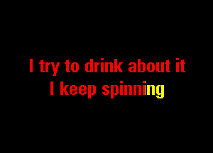 I try to drink about it

I keep spinning