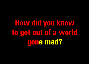 How did you know

to get out of a world
gone mad?