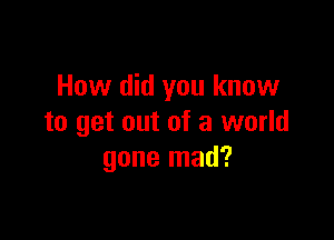 How did you know

to get out of a world
gone mad?