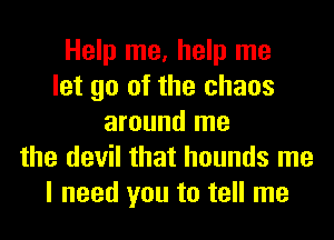 Help me, help me
let go of the chaos
around me
the devil that hounds me
I need you to tell me