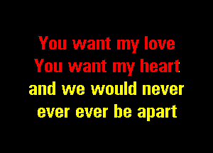 You want my love
You want my heart

and we would never
ever ever be apart