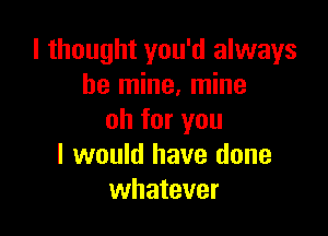 I thought you'd always
be mine, mine

oh for you
I would have done
whatever