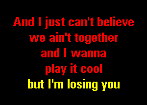 And I just can't believe
we ain't together

and I wanna
play it cool
but I'm losing you