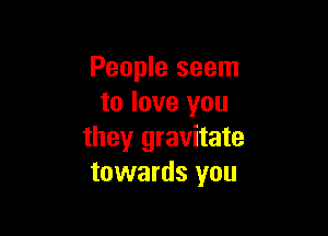 People seem
to love you

they gravitate
towards you
