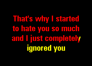 That's why I started
to hate you so much

and I just completely
ignored you