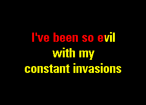I've been so evil

with my
constant invasions