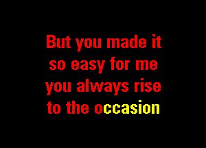 But you made it
so easy for me

you always rise
to the occasion