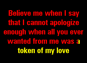 Believe me when I say
that I cannot apologize
enough when all you ever
wanted from me was a
token of my love