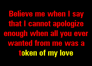 Believe me when I say
that I cannot apologize
enough when all you ever
wanted from me was a
token of my love