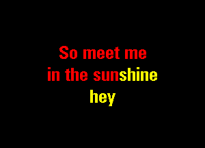 So meet me

in the sunshine
hey