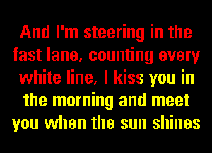 And I'm steering in the
fast lane, counting every
white line, I kiss you in
the morning and meet
you when the sun shines