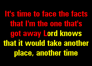 It's time to face the facts
that I'm the one that's
got away Lord knows

that it would take another

place, another time