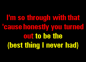 I'm so through with that
'cause honestly you turned
out to he the
(best thing I never had)