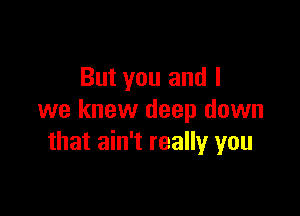 But you and I

we knew deep down
that ain't really you