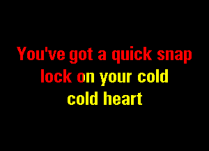 You've got a quick snap

lock on your cold
cold heart