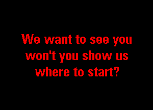 We want to see you

won't you show us
where to start?