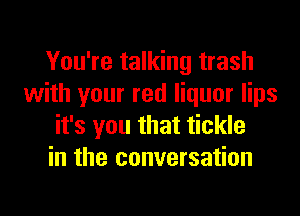 You're talking trash
with your red liquor lips
it's you that tickle
in the conversation