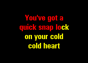 You've got a
quick snap lock

on your cold
cold heart