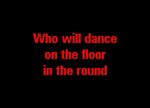 Who will dance

on the floor
in the round