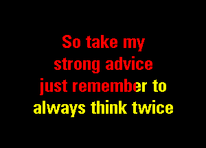 So take my
strong advice

just remember to
always think twice