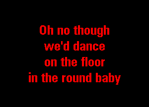 Oh no though
we'd dance

on the floor
in the round baby