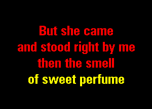But she came
and stand right by me

then the smell
of sweet perfume