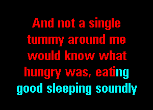 And not a single
tummy around me
would know what
hungry was, eating

good sleeping soundly