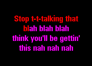 Stop t-t-talking that
blah blah blah

think you'll be gettin'
this nah nah nah