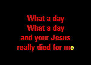 What a day
What a day

and your Jesus
really died for me