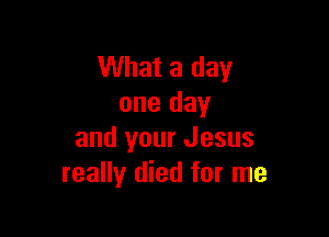What a day
one day

and your Jesus
really died for me