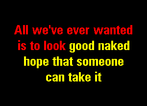 All we've ever wanted
is to look good naked

hope that someone
can take it