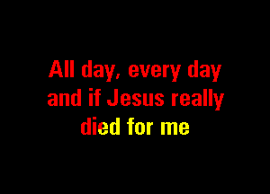All day, every day

and if Jesus really
died for me
