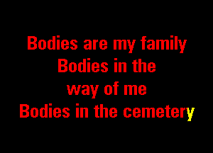 Bodies are my family
Bodies in the

way of me
Bodies in the cemetery