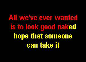 All we've ever wanted
is to look good naked

hope that someone
can take it